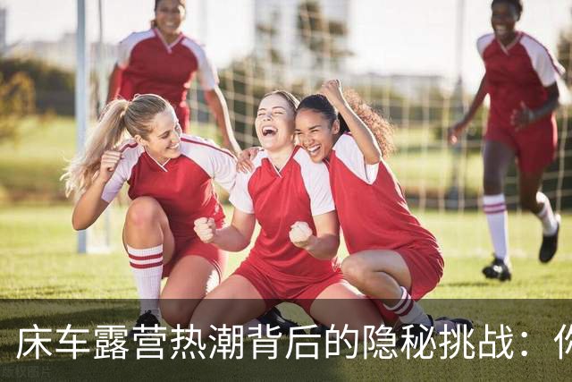 床车露营热潮背后的隐秘挑战：你准备好迎接这些了吗？